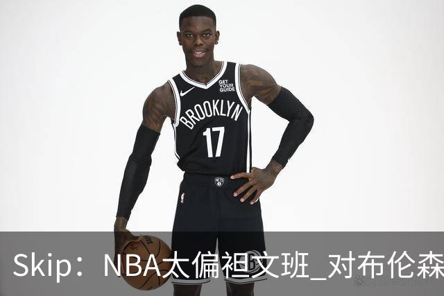 Skip：NBA太偏袒文班 对布伦森做出扎扎垫伦纳德脚的动作却没被吹
